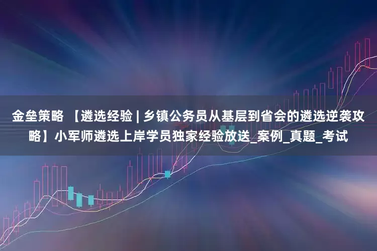 金垒策略 【遴选经验 | 乡镇公务员从基层到省会的遴选逆袭攻略】小军师遴选上岸学员独家经验放送_案例_真题_考试