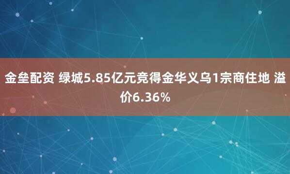 金垒配资 绿城5.85亿元竞得金华义乌1宗商住地 溢价6.36%