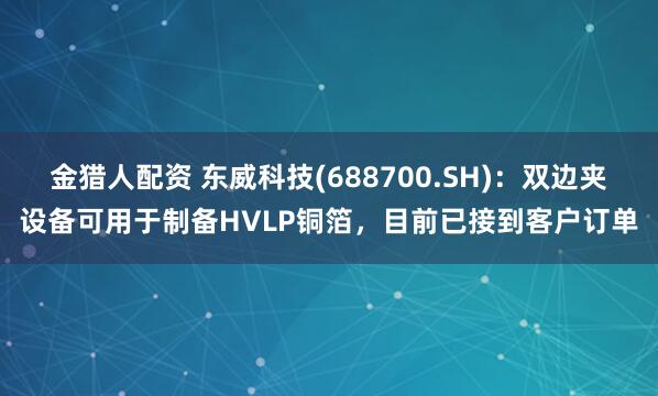 金猎人配资 东威科技(688700.SH)：双边夹设备可用于制备HVLP铜箔，目前已接到客户订单